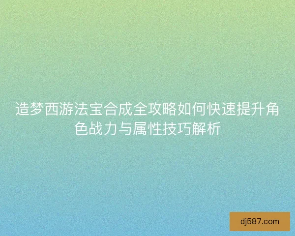 造梦西游法宝合成全攻略如何快速提升角色战力与属性技巧解析