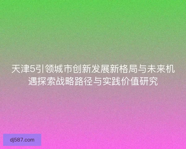 天津5引领城市创新发展新格局与未来机遇探索战略路径与实践价值研究