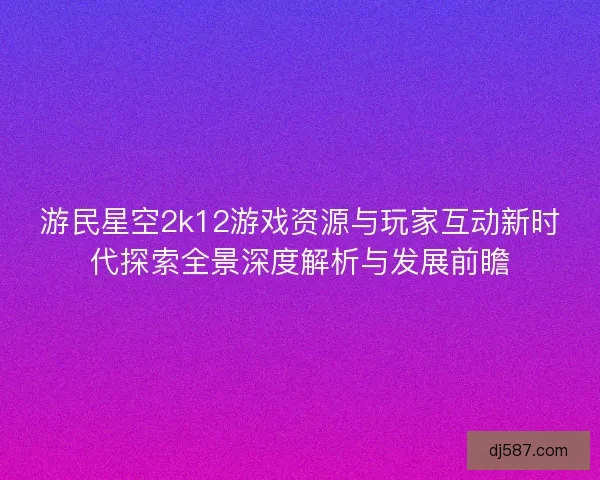 游民星空2k12游戏资源与玩家互动新时代探索全景深度解析与发展前瞻 游民星空2k12游戏资源与玩家互动新时代探索全景深度解析与发展前瞻