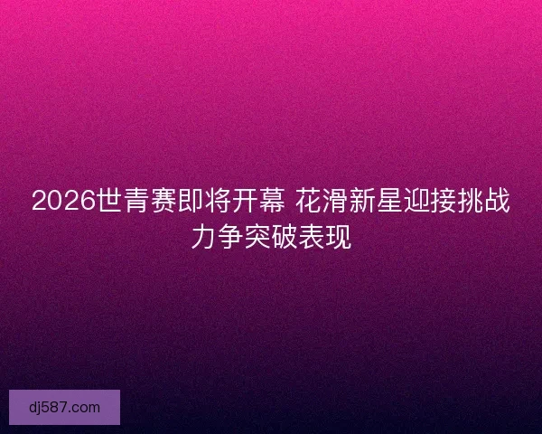2026世青赛即将开幕 花滑新星迎接挑战力争突破表现 2026世青赛即将开幕 花滑新星迎接挑战力争突破表现