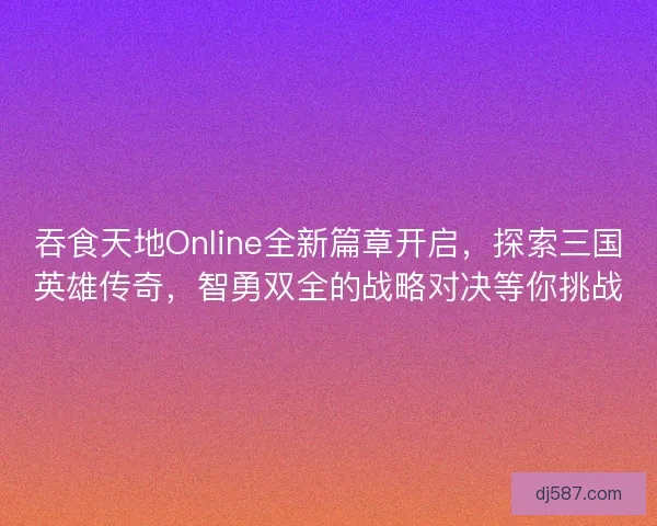 吞食天地Online全新篇章开启，探索三国英雄传奇，智勇双全的战略对决等你挑战