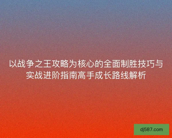 以战争之王攻略为核心的全面制胜技巧与实战进阶指南高手成长路线解析