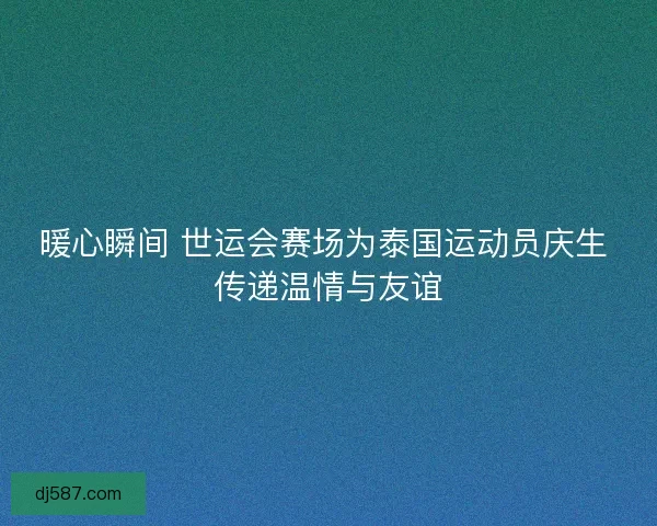暖心瞬间 世运会赛场为泰国运动员庆生 传递温情与友谊