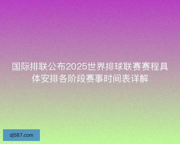 国际排联公布2025世界排球联赛赛程具体安排各阶段赛事时间表详解