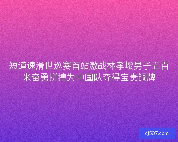 短道速滑世巡赛首站激战林孝埈男子五百米奋勇拼搏为中国队夺得宝贵铜牌 短道速滑世巡赛首站激战林孝埈男子五百米奋勇拼搏为中国队夺得宝贵铜牌