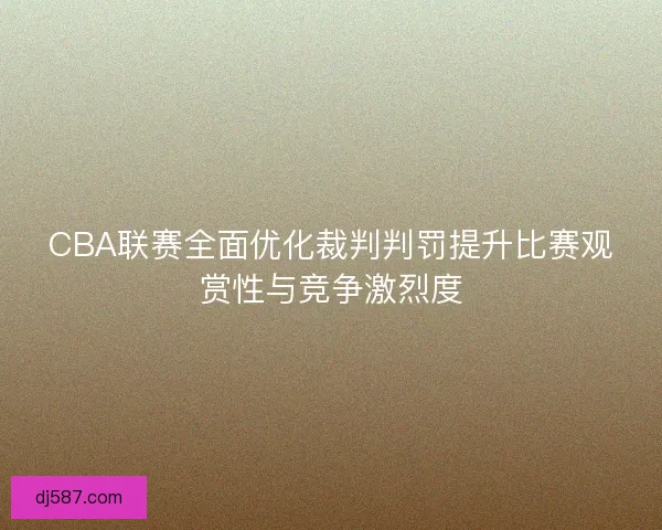 CBA联赛全面优化裁判判罚提升比赛观赏性与竞争激烈度