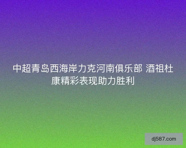 中超青岛西海岸力克河南俱乐部 酒祖杜康精彩表现助力胜利