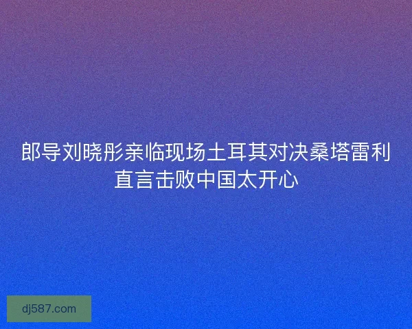 郎导刘晓彤亲临现场土耳其对决桑塔雷利直言击败中国太开心 郎导刘晓彤亲临现场土耳其对决桑塔雷利直言击败中国太开心