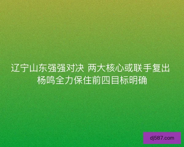 辽宁山东强强对决 两大核心或联手复出 杨鸣全力保住前四目标明确