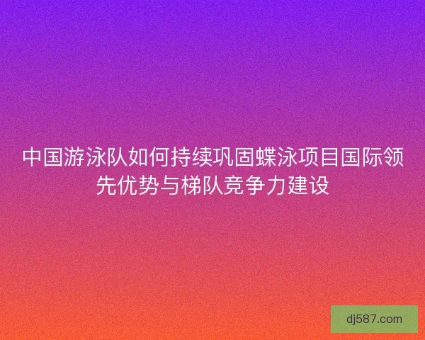 中国游泳队如何持续巩固蝶泳项目国际领先优势与梯队竞争力建设 中国游泳队如何持续巩固蝶泳项目国际领先优势与梯队竞争力建设