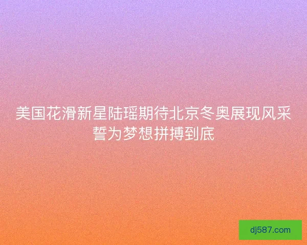 美国花滑新星陆瑶期待北京冬奥展现风采誓为梦想拼搏到底