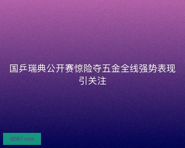 国乒瑞典公开赛惊险夺五金全线强势表现引关注