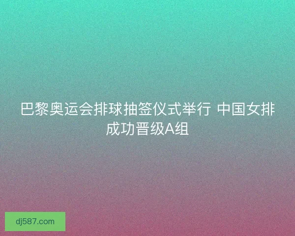 巴黎奥运会排球抽签仪式举行 中国女排成功晋级A组