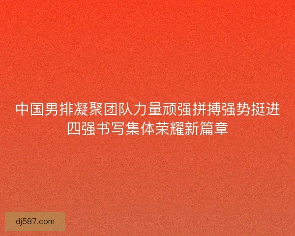 中国男排凝聚团队力量顽强拼搏强势挺进四强书写集体荣耀新篇章