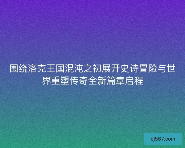 围绕洛克王国混沌之初展开史诗冒险与世界重塑传奇全新篇章启程