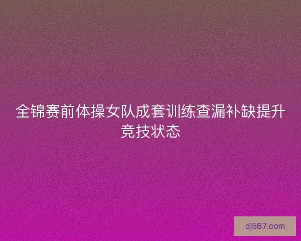 全锦赛前体操女队成套训练查漏补缺提升竞技状态 全锦赛前体操女队成套训练查漏补缺提升竞技状态