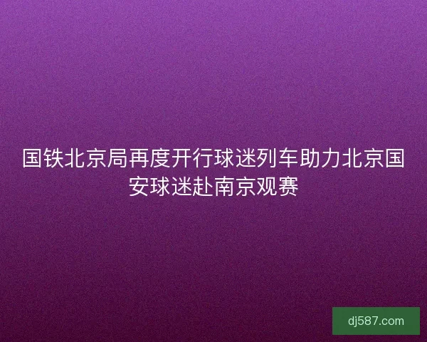 国铁北京局再度开行球迷列车助力北京国安球迷赴南京观赛 国铁北京局再度开行球迷列车助力北京国安球迷赴南京观赛