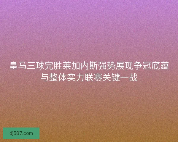 皇马三球完胜莱加内斯强势展现争冠底蕴与整体实力联赛关键一战